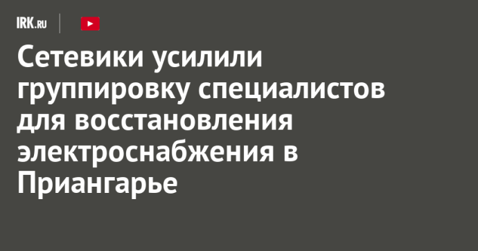 Сетевики усилили группировку специалистов для восстановления электроснабжения в Приангарье