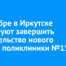 В декабре в Иркутске планируют завершить строительство нового здания поликлиники №15