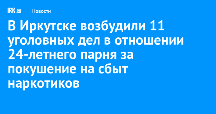 В Иркутске возбудили 11 уголовных дел в отношении 24-летнего парня за покушение на сбыт наркотиков