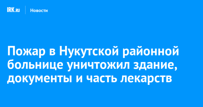 Пожар в Нукутской районной больнице уничтожил здание, документы и часть лекарств