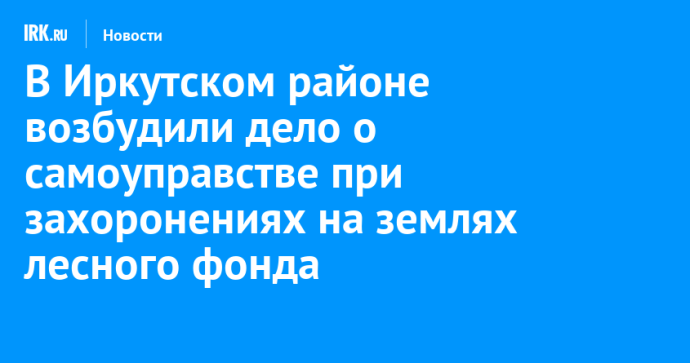 В Иркутском районе возбудили дело о самоуправстве при захоронениях на землях лесного фонда