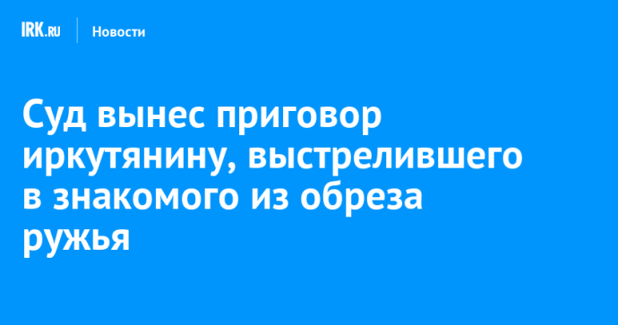 Суд вынес приговор иркутянину, выстрелившего в знакомого из обреза ружья