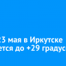 Днем 23 мая в Иркутске ожидается до +29 градусов