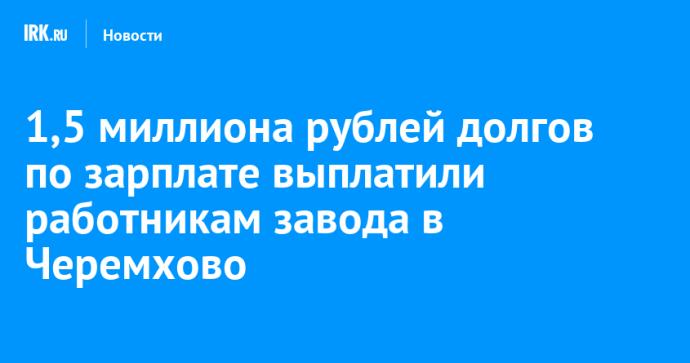 1,5 миллиона рублей долгов по зарплате выплатили работникам завода в Черемхово 1,5 миллиона рублей долгов по зарплате выплатили работникам завода в Черемхово