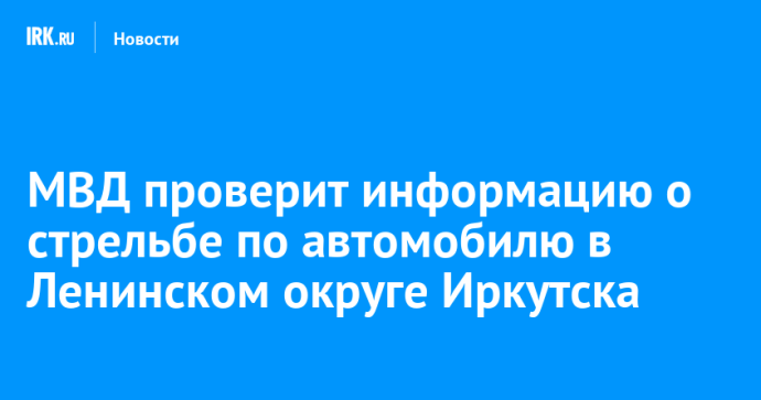МВД проверит информацию о стрельбе по автомобилю в Ленинском округе Иркутска МВД проверит информацию о стрельбе по автомобилю в Ленинском округе Иркутска