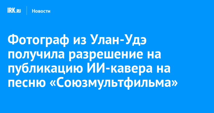 Фотограф из Улан-Удэ получила разрешение на публикацию ИИ-кавера на песню «Союзмультфильма»
