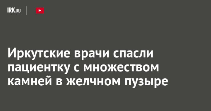 Иркутские врачи спасли пациентку с множеством камней в желчном пузыре