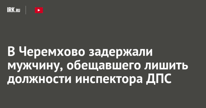 В Черемхово задержали мужчину, обещавшего лишить должности инспектора ДПС