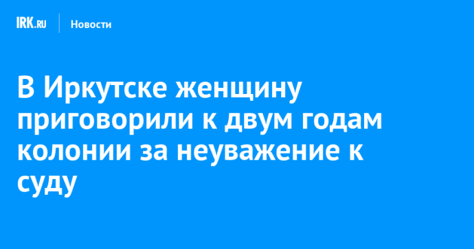 В Иркутске женщину приговорили к двум годам колонии за неуважение к суду