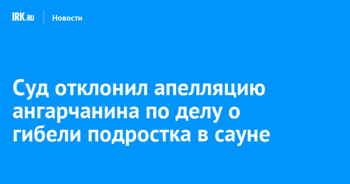 Суд отклонил апелляцию ангарчанина по делу о гибели подростка в сауне