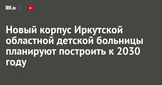 Новый корпус Иркутской областной детской больницы планируют построить к 2030 году