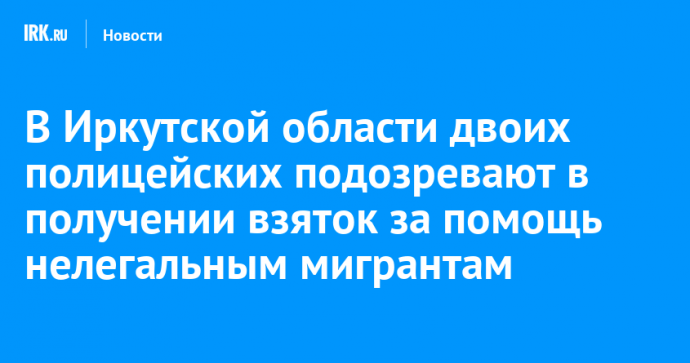 В Иркутской области двоих полицейских подозревают в получении взяток за помощь нелегальным мигрантам