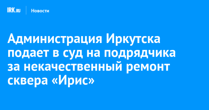 Администрация Иркутска подала в суд на подрядчика за некачественный ремонт сквера «Ирис»