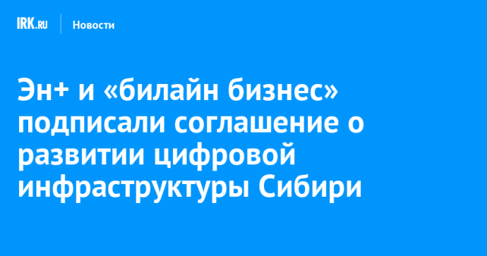 Эн+ и «билайн бизнес» подписали соглашение о развитии цифровой инфраструктуры Сибири