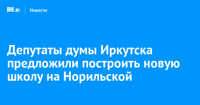 Депутаты думы Иркутска предложили построить новую школу на Норильской