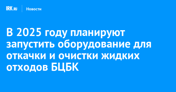 В 2025 году планируют запустить оборудование для откачки и очистки жидких отходов БЦБК
