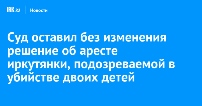 Суд оставил без изменения решение об аресте иркутянки, подозреваемой в убийстве двоих детей