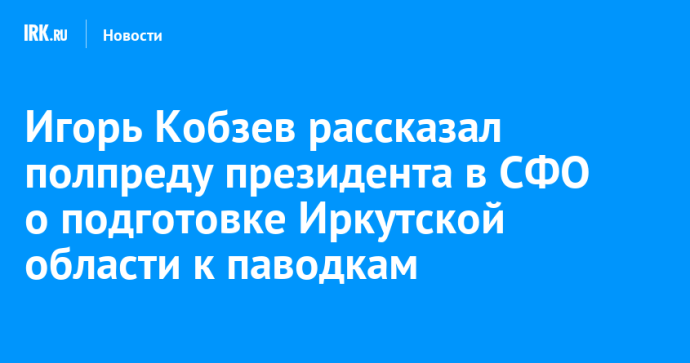Игорь Кобзев рассказал полпреду президента в СФО о подготовке Иркутской области к паводкам