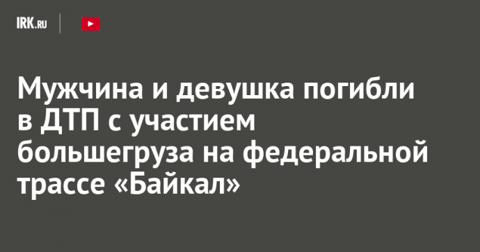 Мужчина и девушка погибли в ДТП с участием большегруза на федеральной трассе «Байкал»