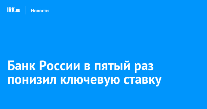 Банк России в пятый раз понизил ключевую ставку Банк России в пятый раз понизил ключевую ставку