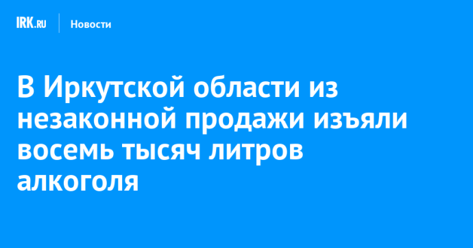 В Иркутской области из незаконной продажи изъяли восемь тысяч литров алкоголя