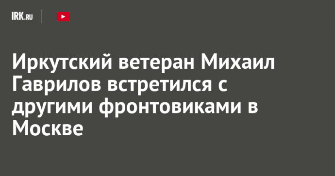 Иркутский ветеран Михаил Гаврилов встретился с другими фронтовиками в Москве
