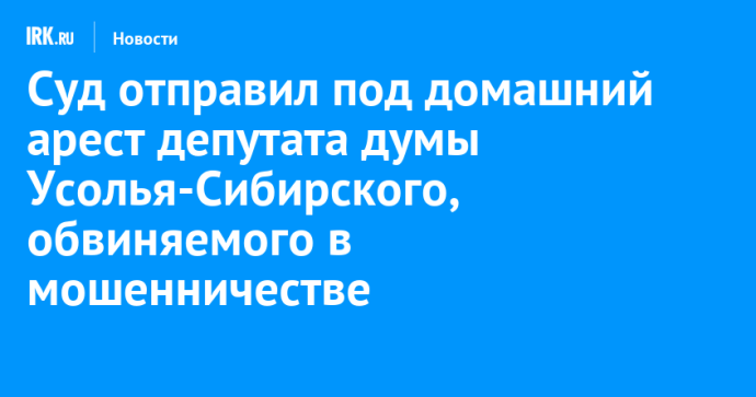 Суд отправил под домашний арест депутата думы Усолья-Сибирского, обвиняемого в мошенничестве