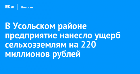 В Усольском районе предприятие нанесло ущерб сельхозземлям на 220 миллионов рублей