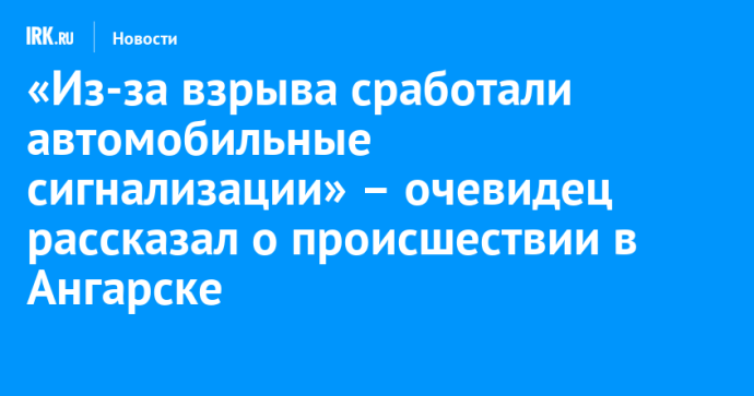 «Из-за взрыва сработали автомобильные сигнализации» – очевидец рассказал о происшествии в Ангарске