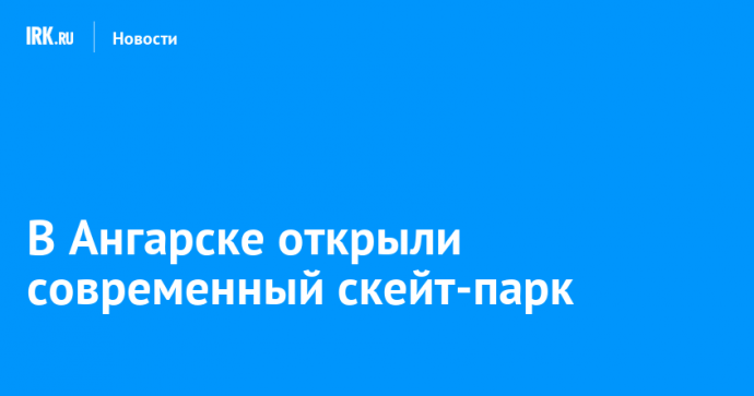 В Ангарске открыли современный скейт-парк