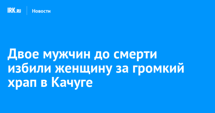 Двое мужчин до смерти избили женщину за громкий храп в Качуге Двое мужчин до смерти избили женщину за громкий храп в Качуге