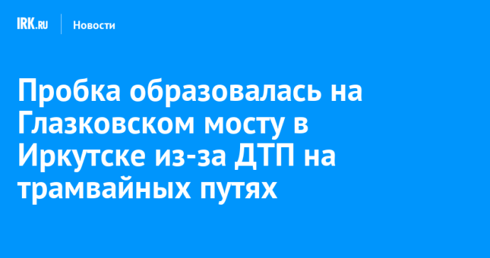 Пробка образовалась на Глазковском мосту в Иркутске из-за ДТП на трамвайных путях