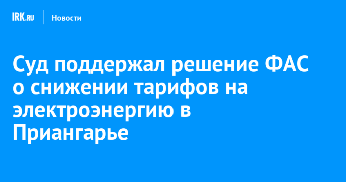 Суд поддержал решение ФАС о снижении тарифов на электроэнергию в Приангарье