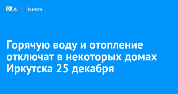 Горячую воду и отопление отключат в некоторых домах Иркутска 25 декабря