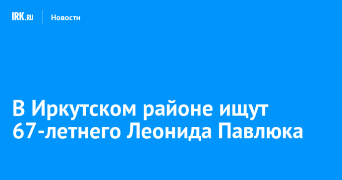 В Иркутском районе ищут 67-летнего Леонида Павлюка