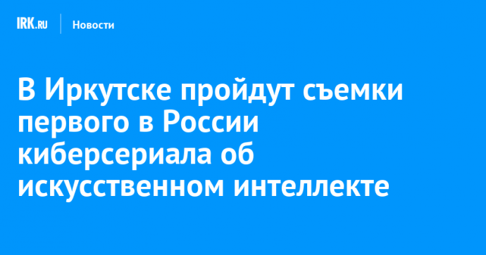 В Иркутске пройдут съемки первого в России киберсериала об искусственном интеллекте
