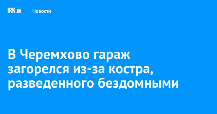 В Черемхово гараж загорелся из-за костра, разведенного бездомными В Черемхово гараж загорелся из-за костра, разведенного бездомными