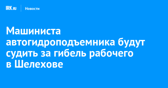 Машиниста автогидроподъемника будут судить за гибель рабочего в Шелехове