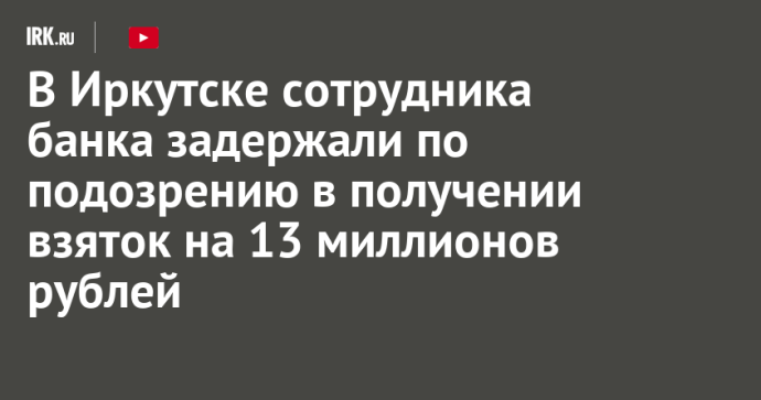 В Иркутске сотрудника банка задержали по подозрению в получении взяток на 13 миллионов рублей