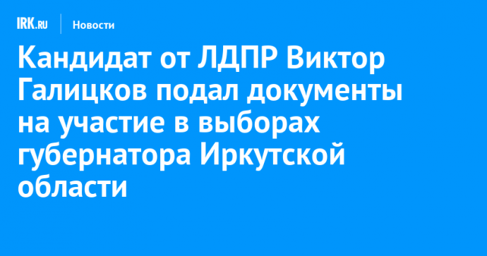 Кандидат от ЛДПР Виктор Галицков подал документы на участие в выборах губернатора Иркутской области