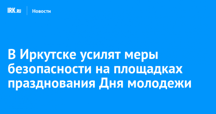 В Иркутске усилят меры безопасности на площадках празднования Дня молодежи