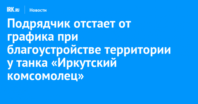 Подрядчик отстает от графика при благоустройстве территории у танка «Иркутский комсомолец»