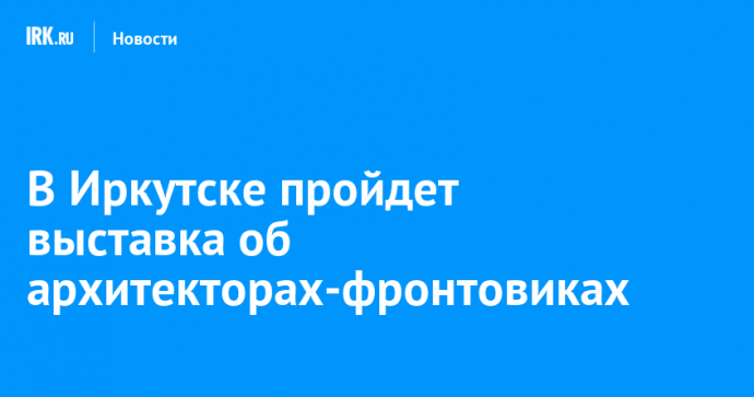 В Иркутске пройдет выставка об архитекторах-фронтовиках