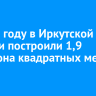 В 2025 году в Иркутской области построили 1,9 миллиона квадратных метров жилья