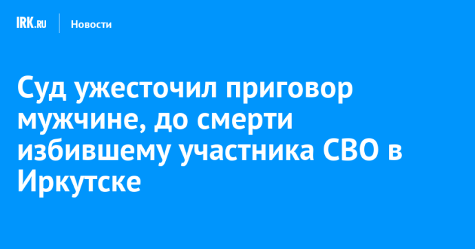 Суд ужесточил приговор мужчине, до смерти избившему участника СВО в Иркутске