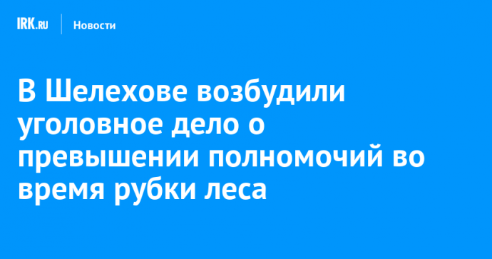 В Шелехове возбудили уголовное дело о превышении полномочий во время рубки леса