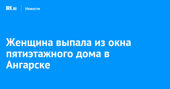 Женщина выпала из окна пятиэтажного дома в Ангарске