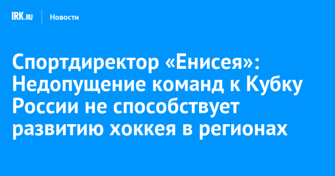 Спортдиректор «Енисея»: Недопущение команд к Кубку России не способствует развитию хоккея в регионах