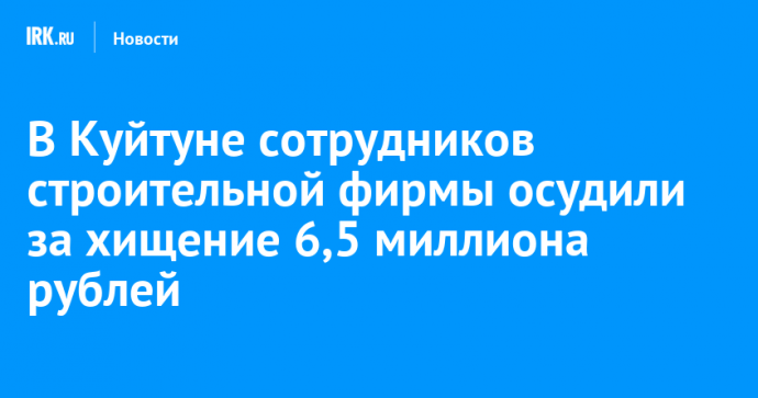 В Куйтуне сотрудников строительной фирмы осудили за хищение 6,5 миллиона рублей