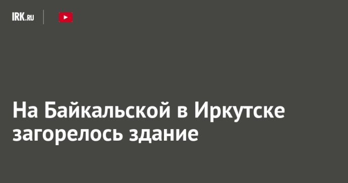 На Байкальской в Иркутске загорелось здание